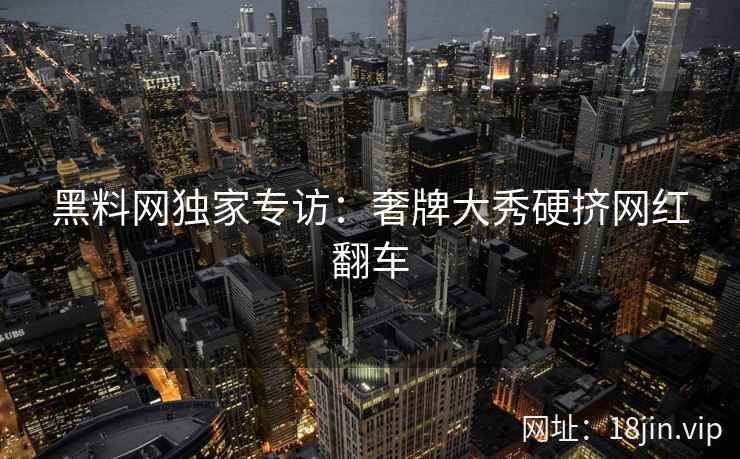 黑料网独家专访：奢牌大秀硬挤网红翻车