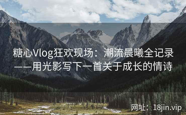 糖心Vlog狂欢现场:潮流晨曦全记录——用光影写下一首关于成长的情诗