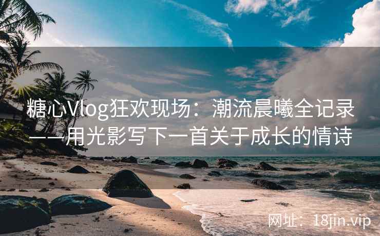 糖心Vlog狂欢现场:潮流晨曦全记录——用光影写下一首关于成长的情诗