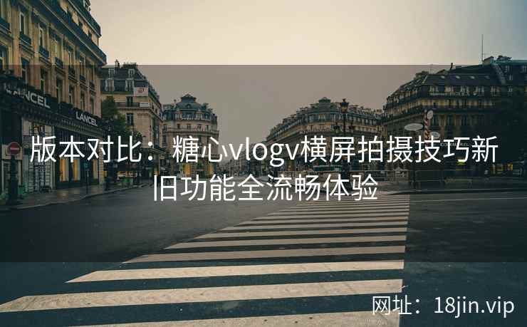 版本对比:糖心vlogv横屏拍摄技巧新旧功能全流畅体验