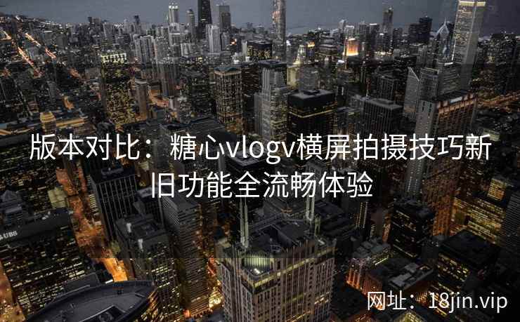 版本对比:糖心vlogv横屏拍摄技巧新旧功能全流畅体验
