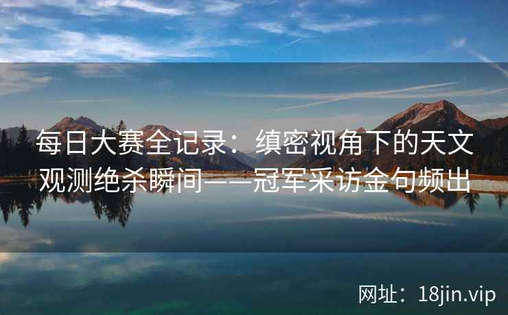 每日大赛全记录:缜密视角下的天文观测绝杀瞬间——冠军采访金句频出 第2张 每日大赛全记录:缜密视角下的天文观测绝杀瞬间——冠军采访金句频出 第2张