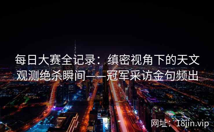 每日大赛全记录:缜密视角下的天文观测绝杀瞬间——冠军采访金句频出