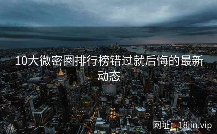 10大微密圈排行榜错过就后悔的最新动态