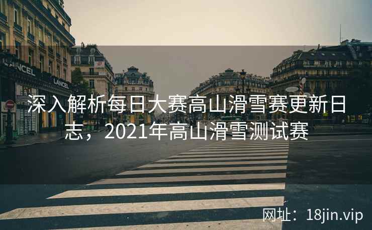深入解析每日大赛高山滑雪赛更新日志,2021年高山滑雪测试赛