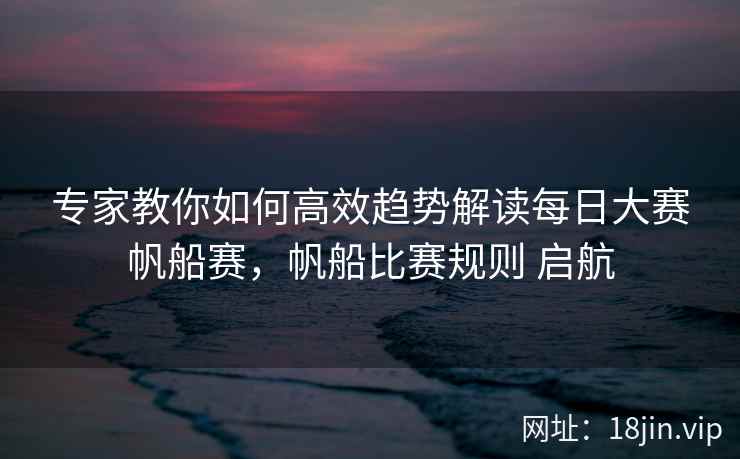 专家教你如何高效趋势解读每日大赛帆船赛,帆船比赛规则 启航
