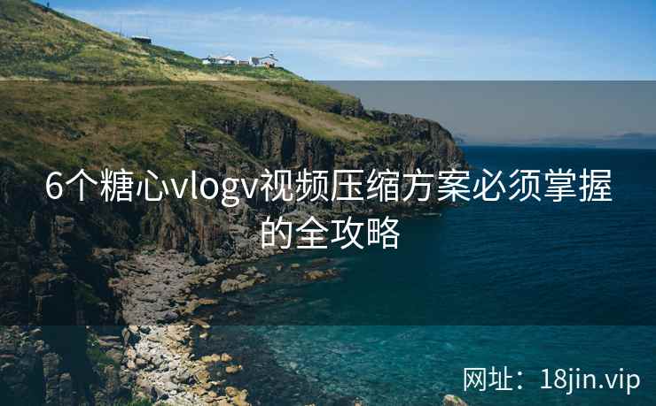 6个糖心vlogv视频压缩方案必须掌握的全攻略