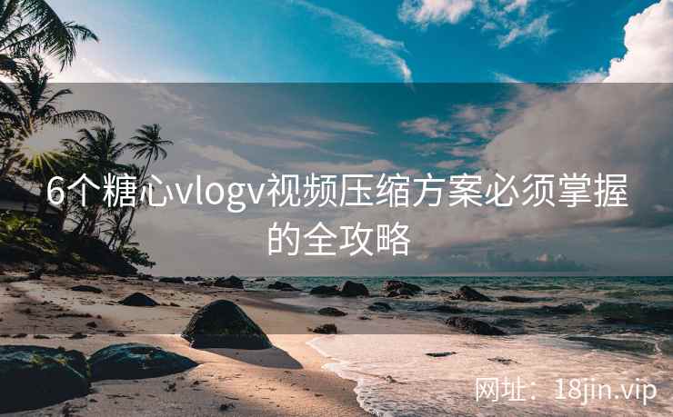 6个糖心vlogv视频压缩方案必须掌握的全攻略