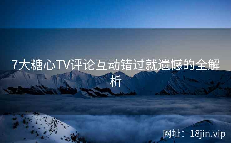 7大糖心TV评论互动错过就遗憾的全解析