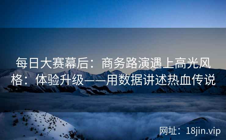 每日大赛幕后:商务路演遇上高光风格:体验升级——用数据讲述热血传说 第1张 每日大赛幕后:商务路演遇上高光风格:体验升级——用数据讲述热血传说 第1张