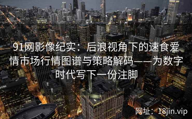 91网影像纪实:后浪视角下的速食爱情市场行情图谱与策略解码——为数字时代写下一份注脚