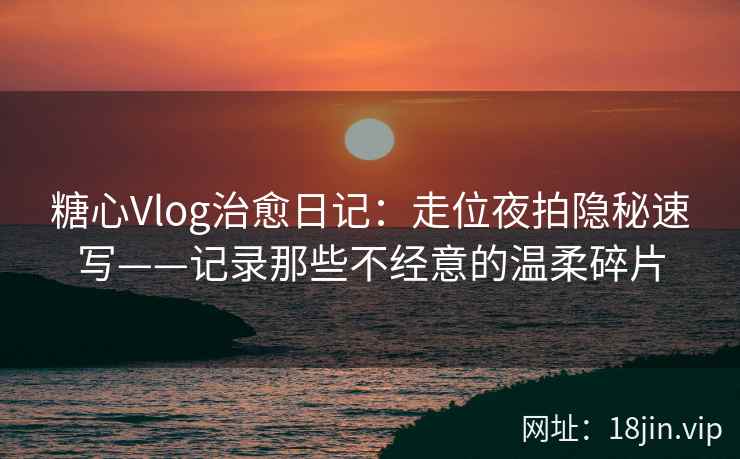 糖心Vlog治愈日记:走位夜拍隐秘速写——记录那些不经意的温柔碎片