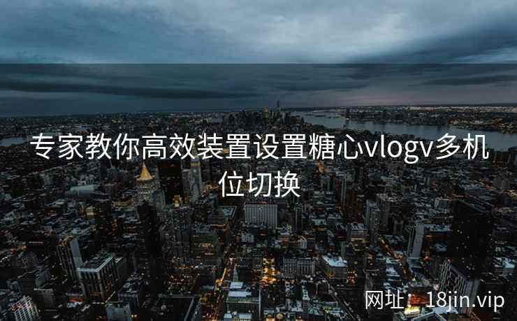 专家教你高效装置设置糖心vlogv多机位切换