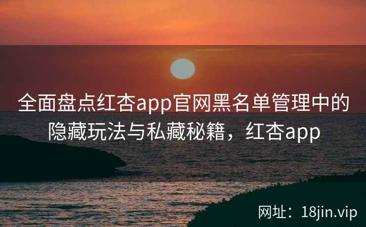 全面盘点红杏app官网黑名单管理中的隐藏玩法与私藏秘籍，红杏app