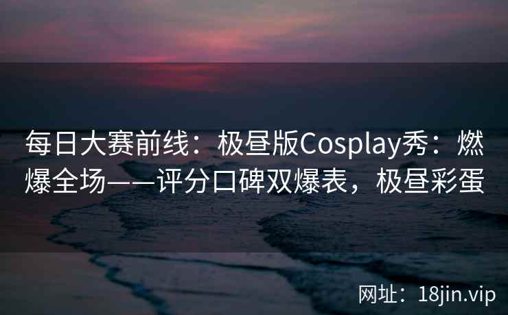 每日大赛前线：极昼版Cosplay秀：燃爆全场——评分口碑双爆表，极昼彩蛋  第1张