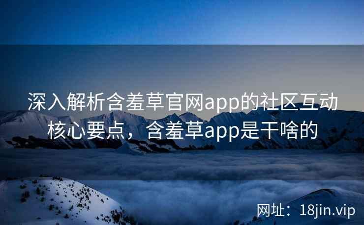 深入解析含羞草官网app的社区互动核心要点,含羞草app是干啥的