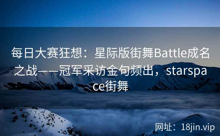 每日大赛狂想:星际版街舞Battle成名之战——冠军采访金句频出,starspace街舞