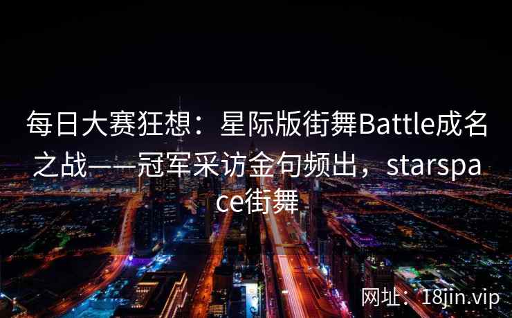 每日大赛狂想:星际版街舞Battle成名之战——冠军采访金句频出,starspace街舞