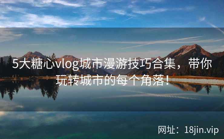 5大糖心vlog城市漫游技巧合集,带你玩转城市的每个角落!
