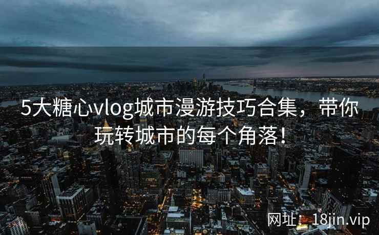 5大糖心vlog城市漫游技巧合集,带你玩转城市的每个角落!