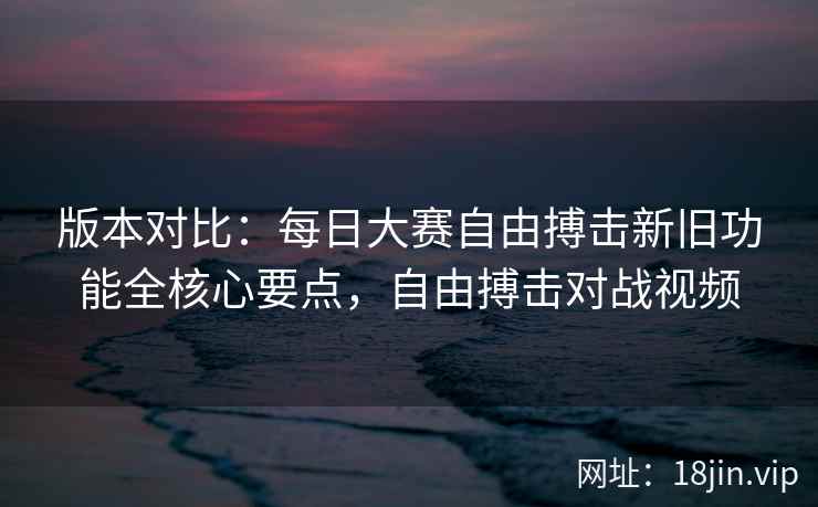 版本对比：每日大赛自由搏击新旧功能全核心要点，自由搏击对战视频