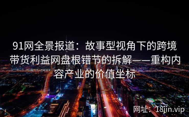 91网全景报道：故事型视角下的跨境带货利益网盘根错节的拆解——重构内容产业的价值坐标
