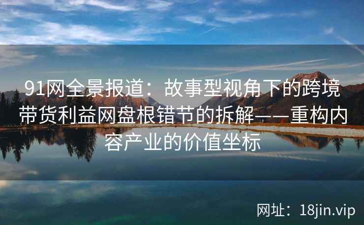 91网全景报道：故事型视角下的跨境带货利益网盘根错节的拆解——重构内容产业的价值坐标