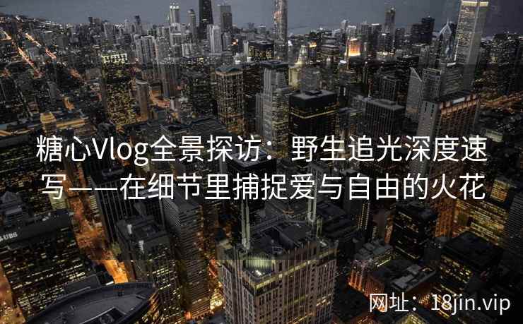 糖心Vlog全景探访:野生追光深度速写——在细节里捕捉爱与自由的火花