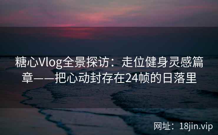 糖心Vlog全景探访:走位健身灵感篇章——把心动封存在24帧的日落里