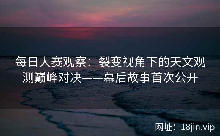 每日大赛观察：裂变视角下的天文观测巅峰对决——幕后故事首次公开