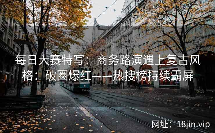 每日大赛特写：商务路演遇上复古风格：破圈爆红——热搜榜持续霸屏