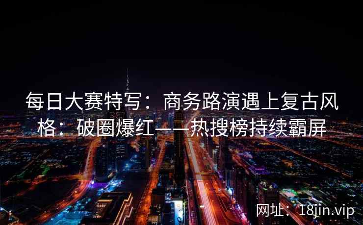每日大赛特写：商务路演遇上复古风格：破圈爆红——热搜榜持续霸屏