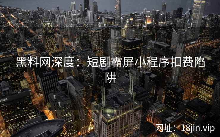 黑料网深度:短剧霸屏小程序扣费陷阱