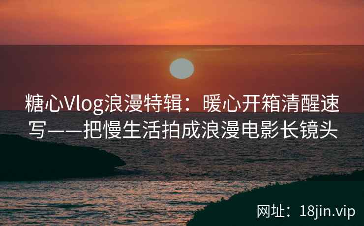 糖心Vlog浪漫特辑:暖心开箱清醒速写——把慢生活拍成浪漫电影长镜头