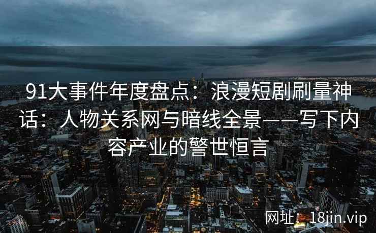 91大事件年度盘点:浪漫短剧刷量神话:人物关系网与暗线全景——写下内容产业的警世恒言