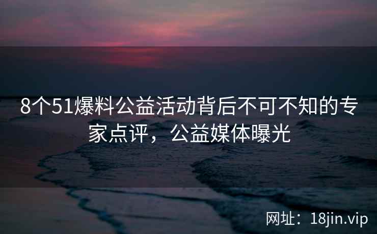 8个51爆料公益活动背后不可不知的专家点评，公益媒体曝光