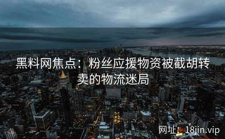 黑料网焦点:粉丝应援物资被截胡转卖的物流迷局
