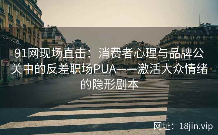 91网现场直击:消费者心理与品牌公关中的反差职场PUA——激活大众情绪的隐形剧本