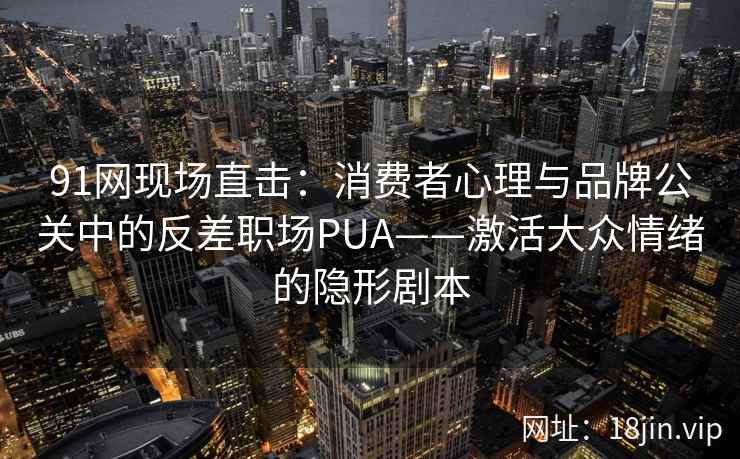 91网现场直击:消费者心理与品牌公关中的反差职场PUA——激活大众情绪的隐形剧本