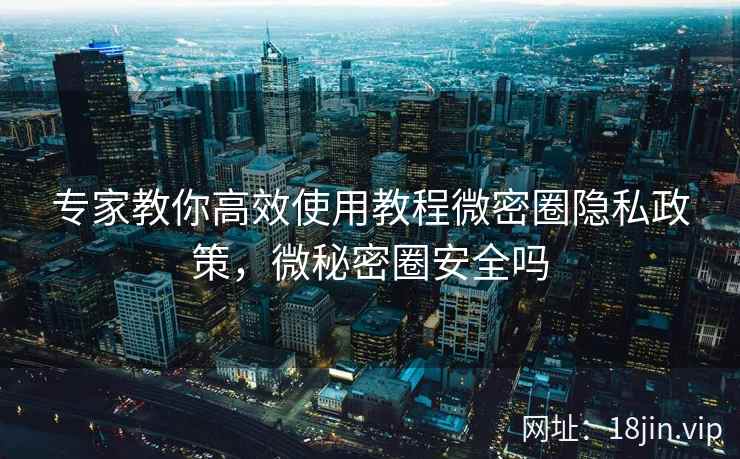 专家教你高效使用教程微密圈隐私政策,微秘密圈安全吗
