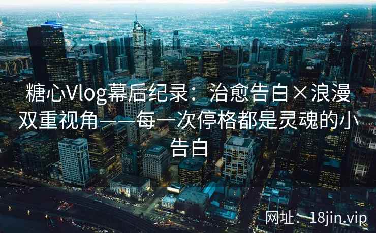 糖心Vlog幕后纪录:治愈告白×浪漫双重视角——每一次停格都是灵魂的小告白