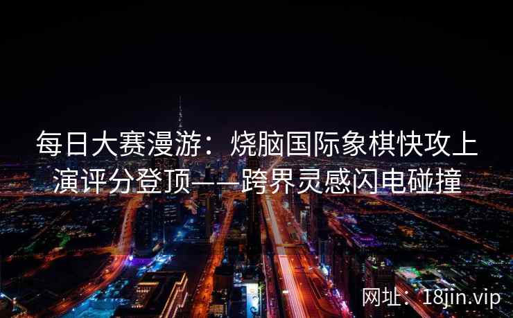 每日大赛漫游：烧脑国际象棋快攻上演评分登顶——跨界灵感闪电碰撞
