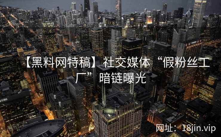 【黑料网特稿】社交媒体“假粉丝工厂”暗链曝光
