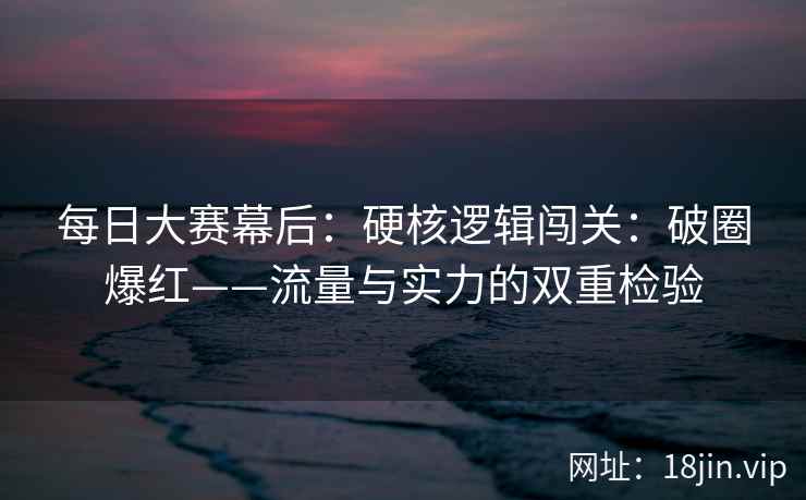 每日大赛幕后：硬核逻辑闯关：破圈爆红——流量与实力的双重检验