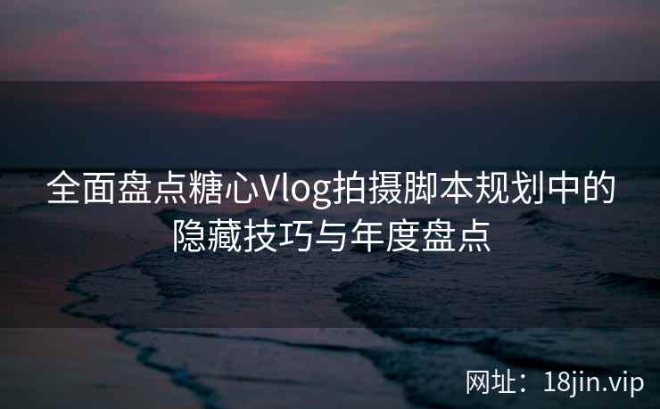 全面盘点糖心Vlog拍摄脚本规划中的隐藏技巧与年度盘点
