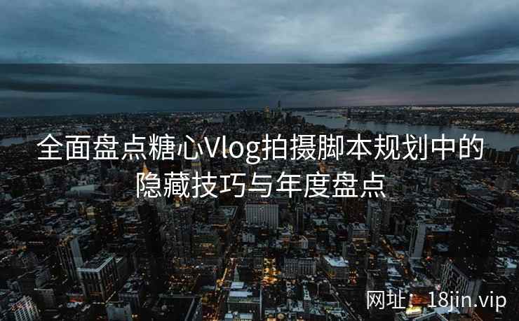 全面盘点糖心Vlog拍摄脚本规划中的隐藏技巧与年度盘点