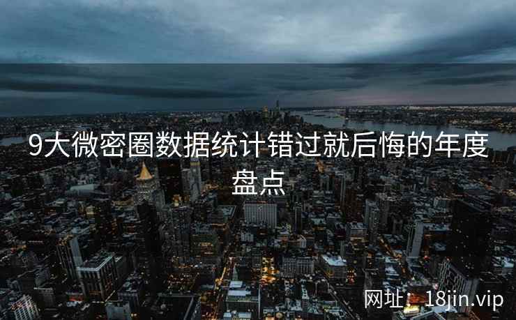 9大微密圈数据统计错过就后悔的年度盘点