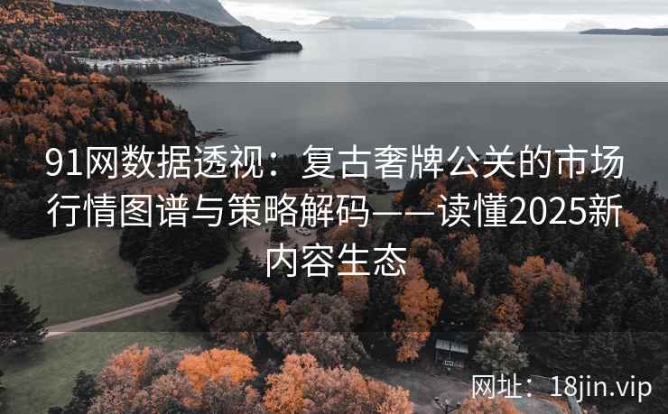 91网数据透视:复古奢牌公关的市场行情图谱与策略解码——读懂2025新内容生态