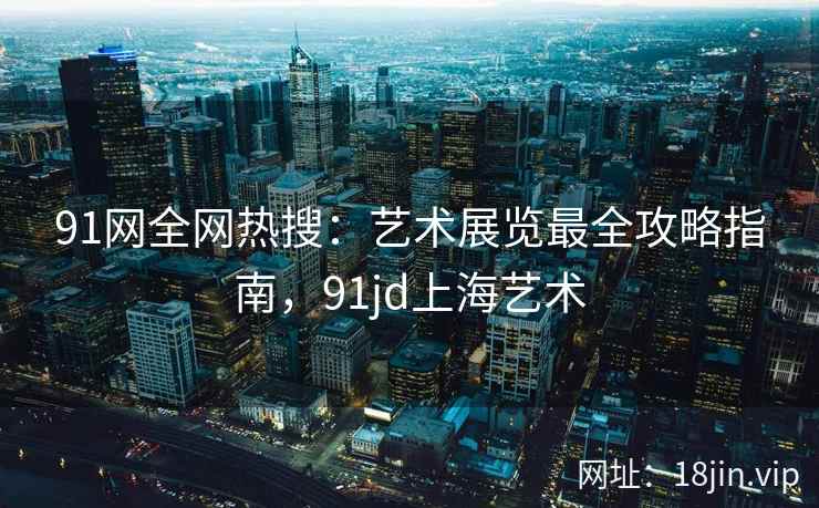 91网全网热搜:艺术展览最全攻略指南,91jd上海艺术