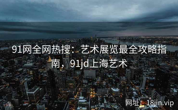 91网全网热搜:艺术展览最全攻略指南,91jd上海艺术